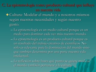 C. La epistemología como producto cultural que influye en nuestra vida Cultura: Modelar el mundo y a nosotros mismos según nuestras necesidades y según nuestro gusto. La epistemología es un medio cultural porque es un medio para dominar cada vez más nuestro mundo.  La epistemología es un producto cultural porque es un resultado del trabajo creativo de científicos. No sólo es relevante para la dominación del mundo sino que también determina por una parte nuestra vida intelectual. La reflexión sobre hasta qué punto se quiere modelar el mundo también pertenece a la cultura. 