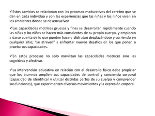 Estos cambios se relacionan con los procesos madurativos del cerebro que se
dan en cada individuo y con las experiencias que las niñas y los niños viven en
los ambientes donde se desenvuelven.
Las capacidades motrices gruesas y finas se desarrollan rápidamente cuando
las niñas y los niños se hacen más conscientes de su propio cuerpo, y empiezan
a darse cuenta de lo que pueden hacer; disfrutan desplazándose y corriendo en
cualquier sitio; “se atreven” a enfrentar nuevos desafíos en los que ponen a
prueba sus capacidades.

En estos procesos no sólo movilizan las capacidades motrices sino las
cognitivas y afectivas.

La intervención educativa en relación con el desarrollo físico debe propiciar
que los alumnos amplíen sus capacidades de control y conciencia corporal
(capacidad de identificar y utilizar distintas partes de su cuerpo y comprender
sus funciones), que experimenten diversos movimientos y la expresión corporal.
 