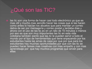  las tic son una forma de hacer casi todo electrónico ya que es
mas útil y mucho mas sencillo hacer las cosas que si las hacen
como antes lo hacían los abuelos que para mandar un correo
debía de ser por mensajería y correo postal y tardaba días y
ahora con el uso de las tic es en un rato de 10 minutos o menos
por eso es que son muy importantes las tic en esta vida
cotidiana también siento que las tic le pueden servir a todo el
mundo por el tipo de herramientas que tiene enpezando por los
estudiantes hasta las amas de casa por que por que para los
estudiantes hay muchas oportunidades por que con las tic se
pueden hacer tareas mas creativas con mas empeño y con mas
aprendisaje por que hay muchos programas que sirven para
ellas
 