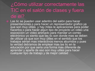  Las tic se pueden usar adentro del salón para hacer
presentaciones o para hacer un representador grafico ya
que son muy útiles y hay miles le aplicaciones para poder
hacerlos o para hacer algún tipo de proyecto un video una
exposición un video animado para mandar un correo
electrónico yo siento que las tic son donde mas se deben
de utilizar ya que son muy útiles en el sentido que los
trabajos serian mas interactivos menos aburridos y pues
la verdad debíamos de emplear mas las tic en la
educación por que seria una forma mas diferente de
aprender y aparte de eso son muy utiles para hacer
cualquier tipo de trabajo y de mejor calidad
 