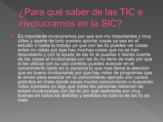  Es importante involucrarnos por que son mu importantes y muy
útiles y aparte de todo puedes aportar cosas ya sea en el
estudio o hasta tu trabajo ya que con las tic puedes ver cosas
antes no vistas por que hay muchas cosas que no se han
descubierto y con la ayuda de las tic te puedes ir dando cuenta
de las cosas el involucrarse con las tic no tiene de malo por que
si las utilizas con su uso correcto puedes avanzar en el
conocimiento tanto en tu persona lo que mas llama la atención
que es bueno involucrarse por que hay miles de programas que
te sirven para avanzar en tu conocimiento ejemplo con cursos
gratuitos en línea donde sacas mucho conocimiento o buscando
video tutoriales yo digo que todas las personas deberían de
estaré involucradas con las tic por que realmente son muy
buenas en todos los ámbitos y sentidos no todo lo de las tic es
malo
 