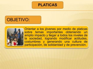 PLATICAS


OBJETIVO:

      Orientar a los jóvenes por medio de platicas
      sobre temas importantes obteniendo un
      amplio impacto y llegar a todos los niveles de
      la sociedad, logrando modificar actitudes,
      costumbres y generando una cultura de
      participación, de solidaridad y de prevención.
 