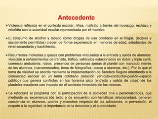 Antecedente
Violencia reflejada en el contexto escolar: riñas, maltrato a través del noviazgo, rechazo y
 rebeldía con la autoridad escolar representada por el maestro.

El consumo de alcohol y tabaco como drogas de uso cotidiano en el hogar, (legales y
 socialmente permitidas) crecen de forma exponencial en menores de edad, estudiantes de
 nivel secundaria y bachillerato.

Recurrentes molestias y quejas con problemas vinculados a la entrada y salida de alumnos:
 violación a señalamientos de tránsito, tráfico, vehículos estacionados en doble y triple carril,
 comercio ambulante, robos, presencia de personas ajenas al plantel con marcado interés
 en los alumnos, (narcomenudeo, toma de fotografías, acoso a alumnos, etc.). Por lo que el
 tema de vialidad se aborda mediante la implementación de Sendero Seguro orientando a la
 comunidad escolar en un tema cotidiano (relación vehículo-conductor-peatón-espacio
 público) que genera conflictos en los horarios pico (entrada y salida de clase) de los
 planteles escolares con impacto en el contexto inmediato de los mismos.

Se reforzará el programa con la participación de la sociedad civil y personalidades, que
 mediante su experiencia (de éxito o de encuentro con temáticas relacionadas), generen
 conciencia en alumnos, padres y maestros respecto de las adicciones, la prevención, el
 respeto a la legalidad, la importancia de la denuncia y el autocuidado.
 