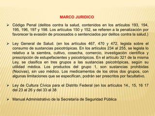 MARCO JURIDICO

 Código Penal (delitos contra la salud, contenidos en los artículos 193, 194,
  195, 196, 197 y 198. Los artículos 150 y 152, se refieren a la penalización por
  favorecer la evasión de procesados o sentenciados por delitos contra la salud.)

 Ley General de Salud. (en los artículos 467, 470 y 472, legisla sobre el
  consumo de sustancias psicotrópicas. En los artículos 234 al 255, se legisla lo
  relativo a la siembra, cultivo, cosecha, comercio, investigación científica y
  prescripción de estupefacientes y psicotrópicos. En el artículo 321 de la misma
  Ley, se clasifica en tres grupos a las sustancias psicotrópicas, según su
  utilidad médica. Los productos del grupo 1, son sustancias prohibidas
  (Nocivas), sin uso médico. Los medicamentos de los otros dos grupos, con
  algunas limitaciones que se especifican, podrán ser prescritos por facultativo.

 Ley de Cultura Cívica para el Distrito Federal (en los artículos 14., 15, 16 17
  del 23 al 26 y del 33 al 38

 Manual Administrativo de la Secretaría de Seguridad Pública
 