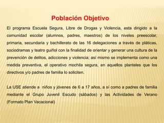 Población Objetivo
El programa Escuela Segura, Libre de Drogas y Violencia, esta dirigido a la
comunidad escolar (alumnos, padres, maestros) de los niveles preescolar,
primaria, secundaria y bachillerato de las 16 delegaciones a través de pláticas,
sociodramas y teatro guiñol con la finalidad de orientar y generar una cultura de la
prevención de delitos, adicciones y violencia; así mismo se implementa como una
medida preventiva, el operativo mochila segura, en aquellos planteles que los
directivos y/o padres de familia lo soliciten.


La USE atiende a niños y jóvenes de 6 a 17 años, a sí como a padres de familia
mediante el Grupo Juvenil Escudo (sábados) y las Actividades de Verano
(Formato Plan Vacacional)
 