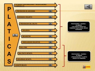 TATUAJES, PERFORACIONES Y MODIFICAIONES
    CORPORALES


P    PREVENCION DE ADICIONES




L      NOVIAZGO VIOLENTO




A         PREVENCION DEL DELITO                 PROFESORES – PADRES -
                                                       ALUMNOS
                                                 ( DE QUINTO GRADO DE
                                              PRIMARIA HASTA NIVEL MEDIO
                                                       SUPERIOR)

T            VIOLENCIA



             SECUESTRO


I            VIDEOJUEGOS VIOLENTOS



C         BULLYING




A       MALTRATO INFANTIL
                                                 PROFESORES – PADRES -
                                                       ALUMNOS
                                                ( PREESCOLAR A CUARTO
                                                   GRADO DE PRIMARIA)
      SEGURIDAD INFANTIL

S   JUGUETE BELICO
 