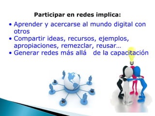 Participar en redes implica: Aprender y acercarse al mundo digital con otros Compartir ideas, recursos, ejemplos, apropiaciones, remezclar, reusar…  Generar redes más allá   de la capacitación 