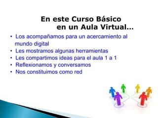 En este Curso Básico              en un Aula Virtual… Los acompañamos para un acercamiento al      mundo digital Les mostramos algunas herramientas Les compartimos ideas para el aula 1 a 1 Reflexionamos y conversamos Nos constituimos como red 