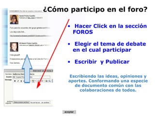     Hacer Click en la sección FOROS   Elegir el tema de debate en el cual participar   Escribir  y Publicar    Escribiendo las ideas, opiniones y aportes. Conformando una especie de documento común con las colaboraciones de todos.   ¿Cómo participo en el foro? 