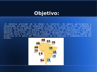 Objetivo:
 el objetivo principal de la Unasur es construir, de manera participativa y
consensuada, un espacio de integración y unión en lo cultural, social, económico y
político entre sus pueblos, otorgando prioridad al diálogo político, las políticas
sociales, la educación, la energía, la infraestructura, el financiamiento y el medio
ambiente, entre otros, con miras a eliminar la desigualdad socio-económica, lograr la
inclusión social y la participación ciudadana, fortalecer la democracia y reducir las
asimetrías en el marco del fortalecimiento de la soberanía e independencia de los
estados.
 