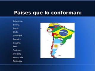 Países que lo conforman:
➢ Argentina.
➢ Bolivia.
➢ Brasil.
➢ Chile.
➢ Colombia.
➢ Ecuador.
➢ Guyana.
➢ Perú.
➢ Surinam.
➢ Uruguay.
➢ Venezuela.
➢ Paraguay.
 