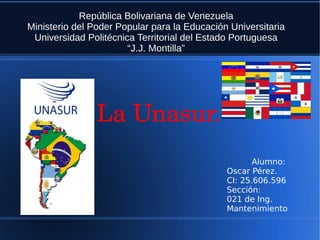 República Bolivariana de Venezuela
Ministerio del Poder Popular para la Educación Universitaria
Universidad Politécnica Territorial del Estado Portuguesa
“J.J. Montilla”
Alumno:
Oscar Pérez.
CI: 25.606.596
Sección:
021 de Ing.
Mantenimiento
La Unasur.
 