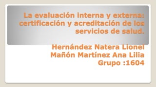 La evaluación interna y externa:
certificación y acreditación de los
servicios de salud.
Hernández Natera Lionel
Mañón Martínez Ana Lilia
Grupo :1604
 