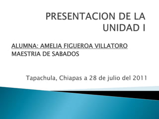 PRESENTACION DE LA UNIDAD I ALUMNA: AMELIA FIGUEROA VILLATORO MAESTRIA DE SABADOS Tapachula, Chiapas a 28 de julio del 2011 