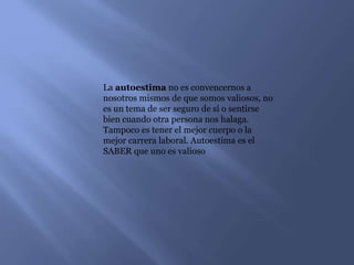 La autoestima no es convencernos a
nosotros mismos de que somos valiosos, no
es un tema de ser seguro de sí o sentirse
bien cuando otra persona nos halaga.
Tampoco es tener el mejor cuerpo o la
mejor carrera laboral. Autoestima es el
SABER que uno es valioso
 