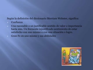 Según la definición del diccionario Merriam Webster, significa:
 Confianza
 Una razonable o un justificable sentido de valor o importancia
hacia uno. Un frecuente injustificado sentimiento de estar
satisfecho con uno mismo o con una situación o logro.
 Gran Fe en uno mismo y sus abilidades
 