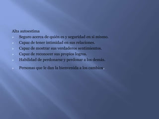 Alta autoestima
 Seguro acerca de quién es y seguridad en si mismo.
 Capaz de tener intimidad en sus relaciones.
 Capaz de mostrar sus verdaderos sentimientos.
 Capaz de reconocer sus propios logros.
 Habilidad de perdonarse y perdonar a los demás.
 Personas que le dan la bienvenida a los cambios.
 