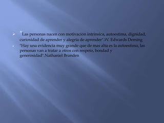  "Las personas nacen con motivación intrinsica, autoestima, dignidad,
curiosidad de aprender y alegría de aprender".W. Edwards Deming
 "Hay una evidencia muy grande que de mas alta es la autoestima, las
personas van a tratar a otros con respeto, bondad y
generosidad".Nathaniel Branden
 