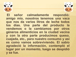 El señor calmadamente respondió: 
amigo mío, nosotros tenemos una vaca 
que nos da varios litros de leche todos 
los días. Una parte del producto la 
vendemos o la cambiamos por otros 
géneros alimenticios en la ciudad vecina 
y con la otra parte producimos queso, 
cuajada, etc., para nuestro consumo y así 
es como vamos sobreviviendo. El sabio 
agradeció la información, contempló el 
lugar por un momento, luego se despidió 
y se fue. 
 
