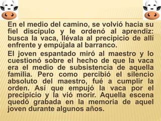 En el medio del camino, se volvió hacia su 
fiel discípulo y le ordenó al aprendiz: 
busca la vaca, llévala al precipicio de allí 
enfrente y empújala al barranco. 
El joven espantado miró al maestro y lo 
cuestionó sobre el hecho de que la vaca 
era el medio de subsistencia de aquella 
familia. Pero como percibió el silencio 
absoluto del maestro, fué a cumplir la 
orden. Así que empujó la vaca por el 
precipicio y la vió morir. Aquella escena 
quedó grabada en la memoria de aquel 
joven durante algunos años. 
 