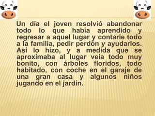 Un día el joven resolvió abandonar 
todo lo que había aprendido y 
regresar a aquel lugar y contarle todo 
a la familia, pedir perdón y ayudarlos. 
Así lo hizo, y a medida que se 
aproximaba al lugar veía todo muy 
bonito, con árboles floridos, todo 
habitado, con coche en el garaje de 
una gran casa y algunos niños 
jugando en el jardín. 
 
