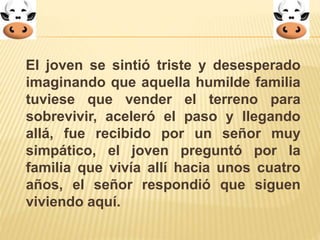 El joven se sintió triste y desesperado 
imaginando que aquella humilde familia 
tuviese que vender el terreno para 
sobrevivir, aceleró el paso y llegando 
allá, fue recibido por un señor muy 
simpático, el joven preguntó por la 
familia que vivía allí hacia unos cuatro 
años, el señor respondió que siguen 
viviendo aquí. 
 
