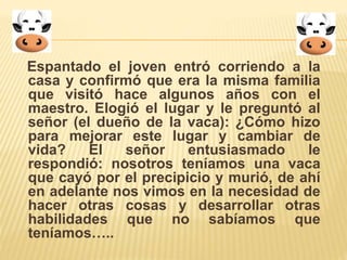 Espantado el joven entró corriendo a la 
casa y confirmó que era la misma familia 
que visitó hace algunos años con el 
maestro. Elogió el lugar y le preguntó al 
señor (el dueño de la vaca): ¿Cómo hizo 
para mejorar este lugar y cambiar de 
vida? El señor entusiasmado le 
respondió: nosotros teníamos una vaca 
que cayó por el precipicio y murió, de ahí 
en adelante nos vimos en la necesidad de 
hacer otras cosas y desarrollar otras 
habilidades que no sabíamos que 
teníamos….. 
 