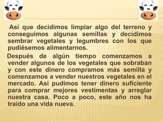 Así que decidimos limpiar algo del terreno y 
conseguimos algunas semillas y decidimos 
sembrar vegetales y legumbres con los que 
pudiésemos alimentarnos. 
Después de algún tiempo comenzamos a 
vender algunos de los vegetales que sobraban 
y con este dinero compramos más semilla y 
comenzamos a vender nuestros vegetales en el 
mercado. Así pudimos tener dinero suficiente 
para comprar mejores vestimentas y arreglar 
nuestra casa. Poco a poco, este año nos ha 
traído una vida nueva. 
