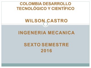 WILSON CASTRO
INGENERIA MECANICA
SEXTO SEMESTRE
2016
COLOMBIA DESARROLLO
TECNOLÓGICO Y CIENTÍFICO
 