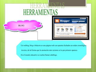 BLOG
Un weblog, blog o bitácora es una página web con apuntes fechados en orden cronológico
inverso, de tal forma que la anotación más reciente es la que primero aparece.
En el mundo educativo se suelen llamar edublogs.
 