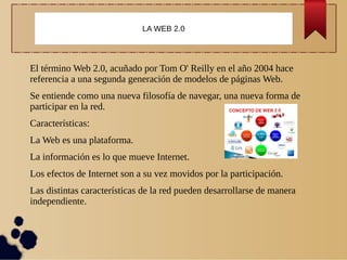 El término Web 2.0, acuñado por Tom O' Reilly en el año 2004 hace
referencia a una segunda generación de modelos de páginas Web.
Se entiende como una nueva filosofía de navegar, una nueva forma de
participar en la red.
Características:
La Web es una plataforma.
La información es lo que mueve Internet.
Los efectos de Internet son a su vez movidos por la participación.
Las distintas características de la red pueden desarrollarse de manera
independiente.
LA WEB 2.0
 