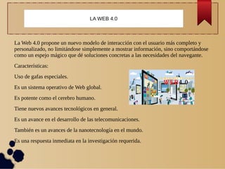 La Web 4.0 propone un nuevo modelo de interacción con el usuario más completo y
personalizado, no limitándose simplemente a mostrar información, sino comportándose
como un espejo mágico que dé soluciones concretas a las necesidades del navegante.
Características:
Uso de gafas especiales.
Es un sistema operativo de Web global.
Es potente como el cerebro humano.
Tiene nuevos avances tecnológicos en general.
Es un avance en el desarrollo de las telecomunicaciones.
También es un avances de la nanotecnología en el mundo.
Es una respuesta inmediata en la investigación requerida.
LA WEB 4.0
 
