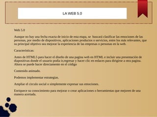 Web 5.0
Aunque no hay una fecha exacta de inicio de esta etapa, se buscará clasificar las emociones de las
personas, por medio de dispositivos, aplicaciones productos o servicios, entre los más relevantes, que
su principal objetivo sea mejorar la experiencia de las empresas o personas en la web.
Características:
Antes de HTML5 para hacer el diseño de una pagina web en HTML e incluir una presentación de
diapositivas donde el usuario podia ir,regresar y hacer clic en enlaces para dirigirse a otra pagina.
Ahora se puede hacer directamente en el código
Contenido animado.
Podemos implementar estrategias.
Ampliar el circulo social o simplemente expresar sus emociones.
Enriquece su conocimiento para mejorar o crear aplicaciones o herramientas que mejoren de una
manera acertada.
LA WEB 5.0
 