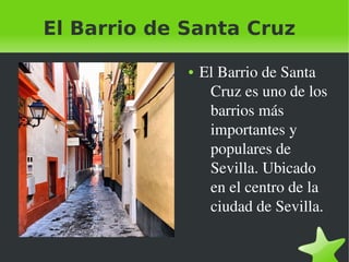 El Barrio de Santa Cruz

                   ●   El Barrio de Santa 
                        Cruz es uno de los 
                        barrios más 
                        importantes y 
                        populares de 
                        Sevilla. Ubicado 
                        en el centro de la 
                        ciudad de Sevilla.

                
 