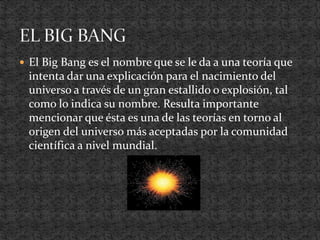  El Big Bang es el nombre que se le da a una teoría que
intenta dar una explicación para el nacimiento del
universo a través de un gran estallido o explosión, tal
como lo indica su nombre. Resulta importante
mencionar que ésta es una de las teorías en torno al
origen del universo más aceptadas por la comunidad
científica a nivel mundial.
 