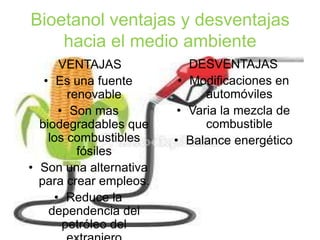 Bioetanol ventajas y desventajas
hacia el medio ambiente
VENTAJAS
• Es una fuente
renovable
• Son mas
biodegradables que
los combustibles
fósiles
• Son una alternativa
para crear empleos.
• Reduce la
dependencia del
petróleo del
DESVENTAJAS
• Modificaciones en
automóviles
• Varia la mezcla de
combustible
• Balance energético
 