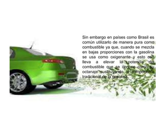 Sin embargo en países como Brasil es
común utilizarlo de manera pura como
combustible ya que, cuando se mezcla
en bajas proporciones con la gasolina
se usa como oxigenante y esto con
lleva a elevar la potencia del
combustible que se conoce como su
octanaje sustituyendo al componente
tradicional de la gasolina
 