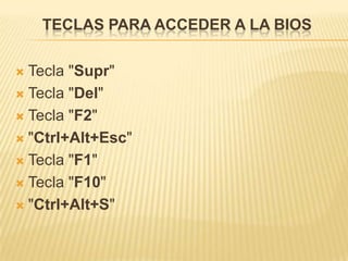 TECLAS PARA ACCEDER A LA BIOS

 Tecla "Supr"
 Tecla "Del"

 Tecla "F2"

 "Ctrl+Alt+Esc"

 Tecla "F1"

 Tecla "F10"

 "Ctrl+Alt+S"
 