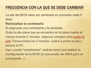 FRECUENCIA CON LA QUE SE DEBE CAMBIAR
La pila del BIOS debe ser cambiada en promedio cada 5
años.
Reinicializar la contraseña
Si asignaste una contraseña y la olvidaste:
Quita la pila plana que se encuentra en la placa madre al
menos durante 2 minutos. (algunos consejos para quitar la
pila) Transcurridos los 2 minutos, vuelva a poner la pila y
reinicia el PC.
Aquí, puede "complicarse": podrías tener que restituir la
Configuración de la BIOS (lo que puede ser difícil para un
principiante...)
 