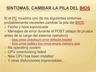 SÍNTOMAS, CAMBIAR LA PILA DEL BIOS

Si el PC muestra uno de los siguientes síntomas,
probablemente necesites cambiar la pila del BIOS:
 Fecha y hora equivocada
 Mensajes de error durante el POST (etapa de prueba
antes de la carga del sistema operativo)
        bios cmos checksum error defaults loaded
        bios cmos battery low cmos wrong memory size
   No operating system
   CPU overclocking failed
   New CPU has been installed
   Y otras disfunciones imprevisibles...
 