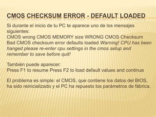 CMOS CHECKSUM ERROR - DEFAULT LOADED
Si durante el inicio de tu PC te aparece uno de los mensajes
siguientes:
CMOS wrong CMOS MEMORY size WRONG CMOS Checksum
Bad CMOS checksum error defaults loaded Warning! CPU has been
hanged please re-enter cpu settings in the cmos setup and
remember to save before quit!

También puede aparecer:
Press F1 to resume Press F2 to load default values and continue

El problema es simple: el CMOS, que contiene los datos del BIOS,
ha sido reinicializado y el PC ha repuesto los parámetros de fábrica.
 