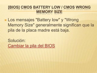 [BIOS] CMOS BATTERY LOW / CMOS WRONG
                 MEMORY SIZE

   Los mensajes "Battery low" y "Wrong
    Memory Size" generalmente significan que la
    pila de la placa madre está baja.

    Solución:
    Cambiar la pila del BIOS
 