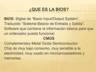 ¿QUE ES LA BIOS?

BIOS: Siglas de “Basic Input/Output System”,
Traducido “Sistema Básico de Entrada y Salida”.
Software que contiene la información básica para que
un ordenador pueda funcionar.
                       CMOS
Complementary Metal Oxide Semiconductor.
Chip de muy bajo consumo, muy sensible a la
electricidad, muy usado en microprocesadores y
memorias.
 