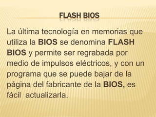 FLASH BIOS

La última tecnología en memorias que
utiliza la BIOS se denomina FLASH
BIOS y permite ser regrabada por
medio de impulsos eléctricos, y con un
programa que se puede bajar de la
página del fabricante de la BIOS, es
fácil actualizarla.
 
