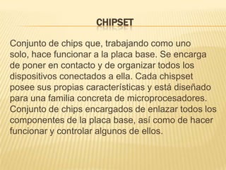 CHIPSET

Conjunto de chips que, trabajando como uno
solo, hace funcionar a la placa base. Se encarga
de poner en contacto y de organizar todos los
dispositivos conectados a ella. Cada chispset
posee sus propias características y está diseñado
para una familia concreta de microprocesadores.
Conjunto de chips encargados de enlazar todos los
componentes de la placa base, así como de hacer
funcionar y controlar algunos de ellos.
 