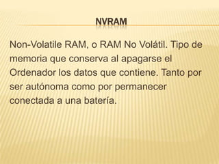 NVRAM

Non-Volatile RAM, o RAM No Volátil. Tipo de
memoria que conserva al apagarse el
Ordenador los datos que contiene. Tanto por
ser autónoma como por permanecer
conectada a una batería.
 