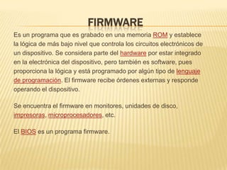 FIRMWARE
Es un programa que es grabado en una memoria ROM y establece
la lógica de más bajo nivel que controla los circuitos electrónicos de
un dispositivo. Se considera parte del hardware por estar integrado
en la electrónica del dispositivo, pero también es software, pues
proporciona la lógica y está programado por algún tipo de lenguaje
de programación. El firmware recibe órdenes externas y responde
operando el dispositivo.

Se encuentra el firmware en monitores, unidades de disco,
impresoras, microprocesadores, etc.

El BIOS es un programa firmware.
 
