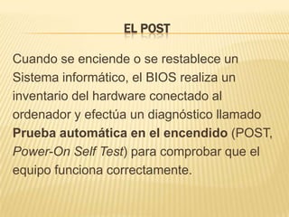 EL POST

Cuando se enciende o se restablece un
Sistema informático, el BIOS realiza un
inventario del hardware conectado al
ordenador y efectúa un diagnóstico llamado
Prueba automática en el encendido (POST,
Power-On Self Test) para comprobar que el
equipo funciona correctamente.
 