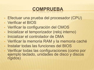 COMPRUEBA
   Efectuar una prueba del procesador (CPU)
   Verificar el BIOS
   Verificar la configuración del CMOS
   Inicializar el temporizador (reloj interno)
   Inicializar el controlador de DMA
   Verificar la memoria RAM y la memoria caché
   Instalar todas las funciones del BIOS
   Verificar todas las configuraciones (como por
    ejemplo teclado, unidades de disco y discos
    rígidos)
 