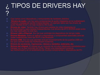 ¿ TIPOS DE DRIVERS HAY
?
 Casi tantos como dispositivos y componentes de hardware distintos:
 Drivers de audio. Los hay para componentes de audio integrados en la motherboard,
modems o tarjetas de sonido independientes. Un ejemplo típico son los drivers de
audio Realtek AC97 o el más moderno HD Audio.
 Drivers de vídeo. También hay drivers para tarjetas de vídeo integradas en
la motherboard y para tarjetas independientes. Los drivers de ATI o NVIDIA están entre
los más habituales de este tipo.
 Drivers LAN o Ethernet. Son los que controlan los dispositivos de red por cable.
 Drivers Wireless. Estos se aplican a dispositivos o componentes esenciales para las
redes inalámbricas como las Wi-Fi o las bluetooth.
 Drivers USB. Son los que permiten el buen funcionamiento de los puertos USB con
los que cuentan todas las motherboard modernas.
 Drivers de escáneres, impresoras, ratones y teclados, webcams, etc.
 Drivers del chipset. El chipset es un conjunto de circuitos integrados concebidos para
trabajar con un tipo concreto de CPUs. Tienen una importancia crucial en
las motherboard y en el rendimiento de muchos componentes y dispositivos del PC.
 